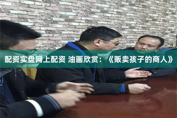配资实盘网上配资 油画欣赏：《贩卖孩子的商人》