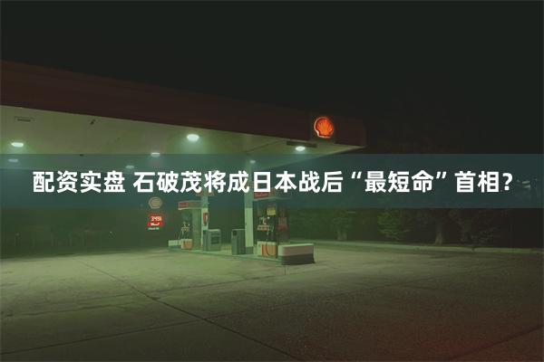 配资实盘 石破茂将成日本战后“最短命”首相？