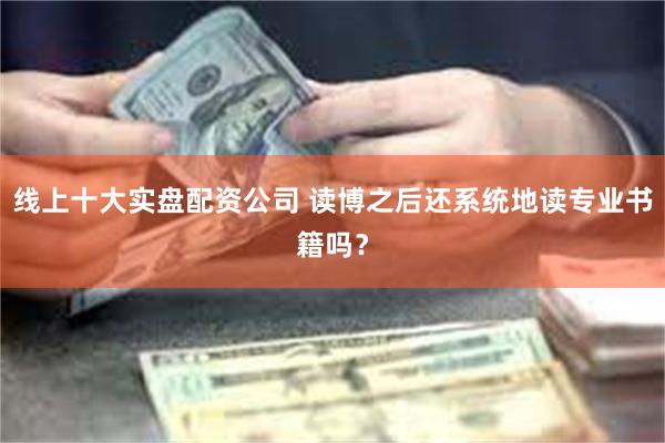 线上十大实盘配资公司 读博之后还系统地读专业书籍吗？