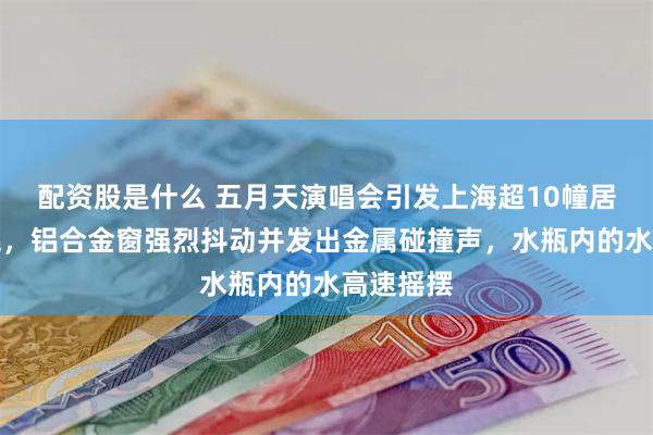 配资股是什么 五月天演唱会引发上海超10幢居民楼摇晃，铝合金窗强烈抖动并发出金属碰撞声，水瓶内的水高速摇摆