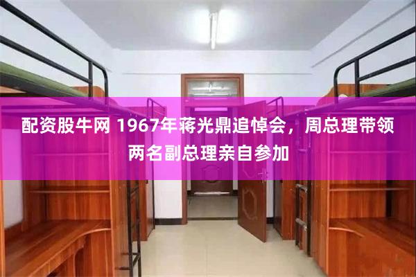 配资股牛网 1967年蒋光鼎追悼会，周总理带领两名副总理亲自参加