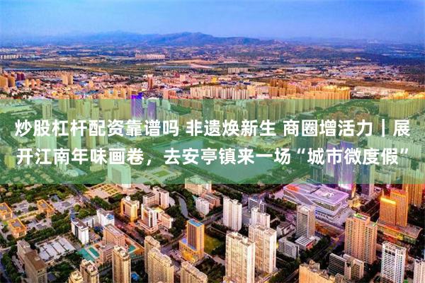 炒股杠杆配资靠谱吗 非遗焕新生 商圈增活力｜展开江南年味画卷，去安亭镇来一场“城市微度假”