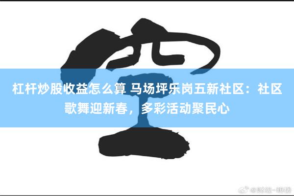 杠杆炒股收益怎么算 马场坪乐岗五新社区：社区歌舞迎新春，多彩活动聚民心