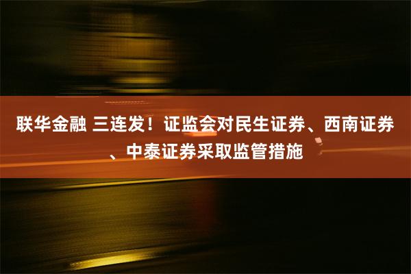 联华金融 三连发！证监会对民生证券、西南证券、中泰证券采取监管措施