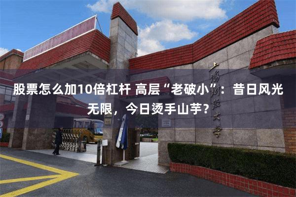 股票怎么加10倍杠杆 高层“老破小”：昔日风光无限，今日烫手山芋？