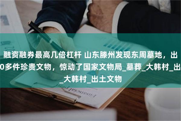 融资融券最高几倍杠杆 山东滕州发现东周墓地，出土3000多件珍贵文物，惊动了国家文物局_墓葬_大韩村_出土文物