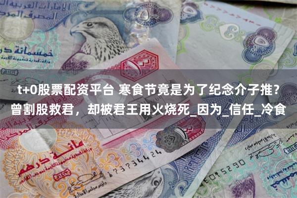 t+0股票配资平台 寒食节竟是为了纪念介子推？曾割股救君，却被君王用火烧死_因为_信任_冷食