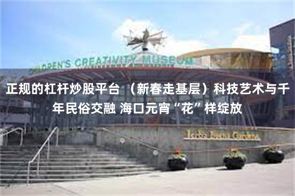 正规的杠杆炒股平台 （新春走基层）科技艺术与千年民俗交融 海口元宵“花”样绽放