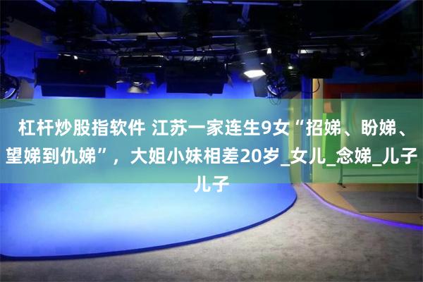 杠杆炒股指软件 江苏一家连生9女“招娣、盼娣、望娣到仇娣”，大姐小妹相差20岁_女儿_念娣_儿子