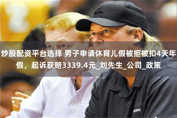 炒股配资平台选择 男子申请休育儿假被拒被扣4天年假，起诉获赔3339.4元_刘先生_公司_政策