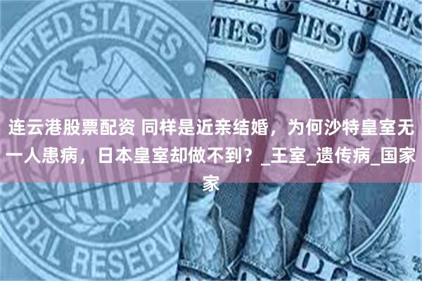 连云港股票配资 同样是近亲结婚，为何沙特皇室无一人患病，日本皇室却做不到？_王室_遗传病_国家