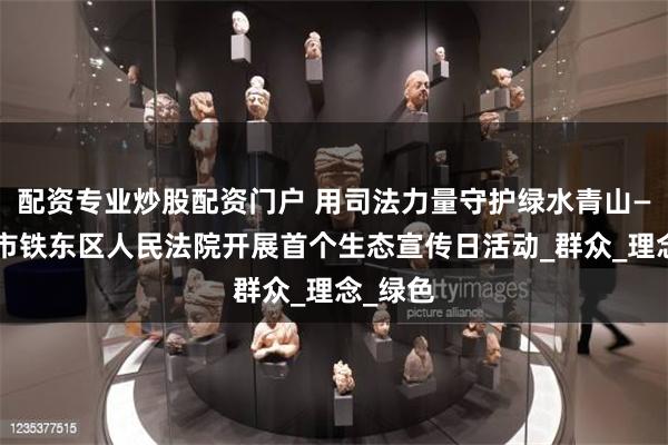 配资专业炒股配资门户 用司法力量守护绿水青山——四平市铁东区人民法院开展首个生态宣传日活动_群众_理念_绿色