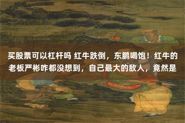 买股票可以杠杆吗 红牛跌倒，东鹏喝饱！红牛的老板严彬咋都没想到，自己最大的敌人，竟然是