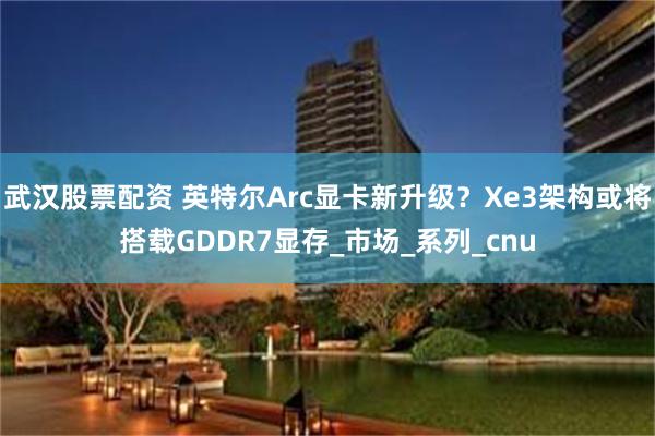 武汉股票配资 英特尔Arc显卡新升级？Xe3架构或将搭载GDDR7显存_市场_系列_cnu