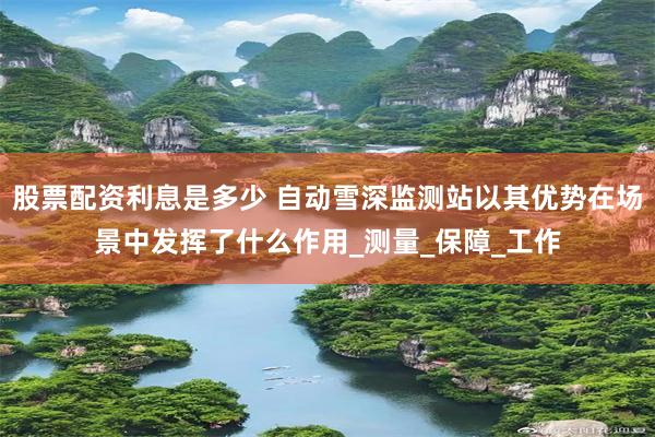 股票配资利息是多少 自动雪深监测站以其优势在场景中发挥了什么作用_测量_保障_工作