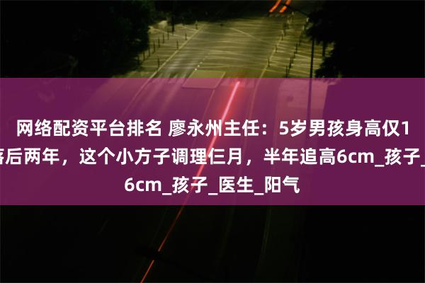 网络配资平台排名 廖永州主任：5岁男孩身高仅1米，骨龄落后两年，这个小方子调理仨月，半年追高6cm_孩子_医生_阳气