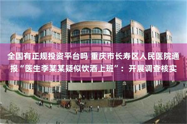全国有正规投资平台吗 重庆市长寿区人民医院通报“医生李某某疑似饮酒上班”：开展调查核实