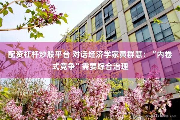配资杠杆炒股平台 对话经济学家黄群慧：“内卷式竞争”需要综合治理