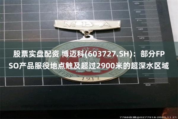 股票实盘配资 博迈科(603727.SH)：部分FPSO产品服役地点触及超过2900米的超深水区域