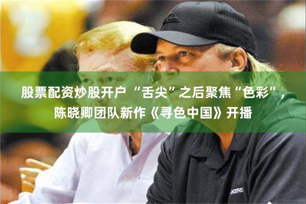 股票配资炒股开户 “舌尖”之后聚焦“色彩”，陈晓卿团队新作《寻色中国》开播