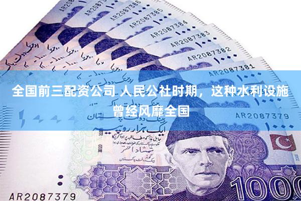 全国前三配资公司 人民公社时期，这种水利设施曾经风靡全国