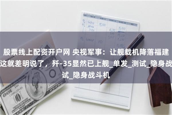 股票线上配资开户网 央视军事：让舰载机降落福建舰；这就差明说了，歼-35显然已上舰_单发_测试_隐身战斗机