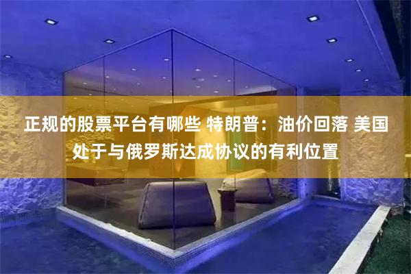 正规的股票平台有哪些 特朗普：油价回落 美国处于与俄罗斯达成协议的有利位置