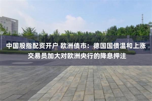 中国股指配资开户 欧洲债市：德国国债温和上涨 交易员加大对欧洲央行的降息押注