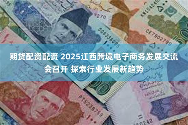期货配资配资 2025江西跨境电子商务发展交流会召开 探索行业发展新趋势