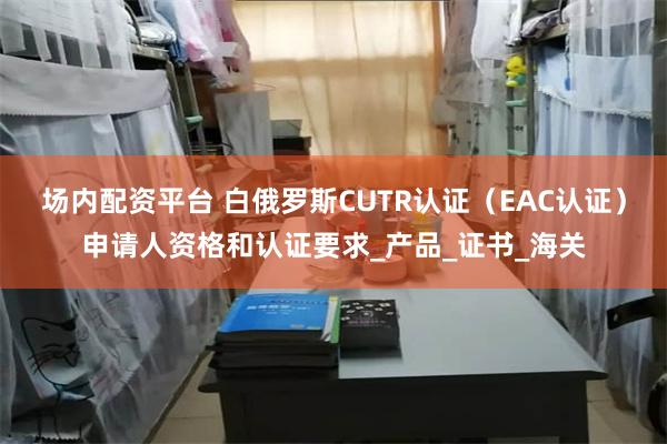 场内配资平台 白俄罗斯CUTR认证（EAC认证）申请人资格和认证要求_产品_证书_海关
