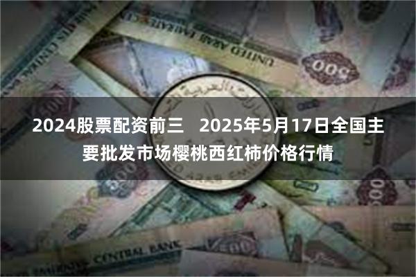 2024股票配资前三   2025年5月17日全国主要批发市场樱桃西红柿价格行情