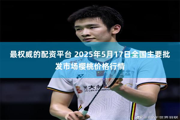 最权威的配资平台 2025年5月17日全国主要批发市场樱桃价格行情