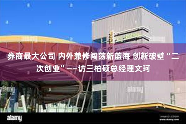 券商最大公司 内外兼修闯荡新蓝海 创新破壁“二次创业”——访三柏硕总经理文珂
