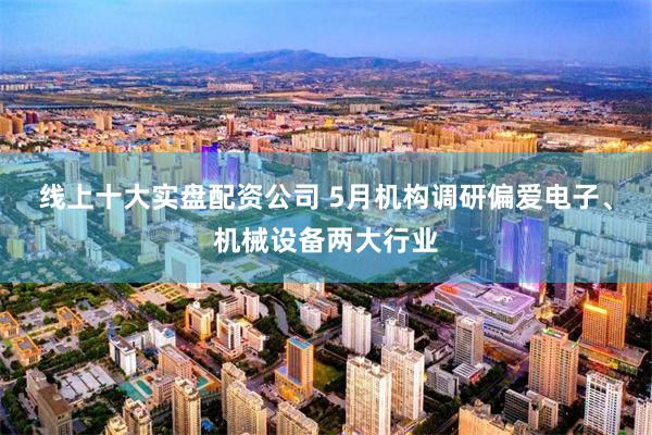 线上十大实盘配资公司 5月机构调研偏爱电子、机械设备两大行业