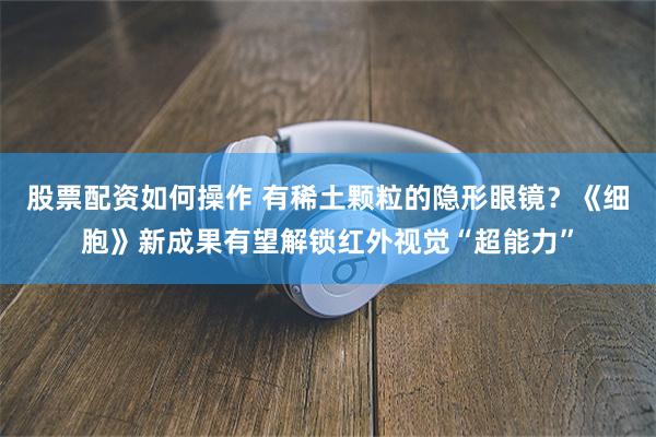 股票配资如何操作 有稀土颗粒的隐形眼镜？《细胞》新成果有望解锁红外视觉“超能力”