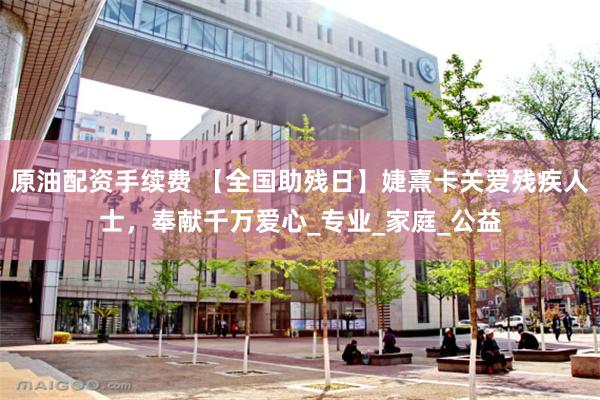 原油配资手续费 【全国助残日】婕熹卡关爱残疾人士，奉献千万爱心_专业_家庭_公益