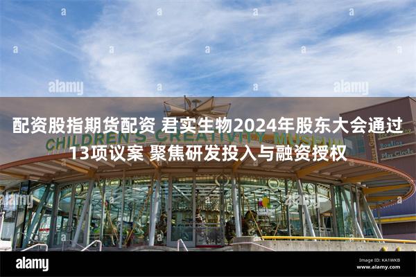 配资股指期货配资 君实生物2024年股东大会通过13项议案 聚焦研发投入与融资授权