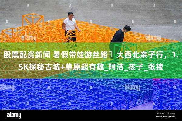 股票配资新闻 暑假带娃游丝路・大西北亲子行，1.5K探秘古城+草原超有趣_阿洁_孩子_张掖