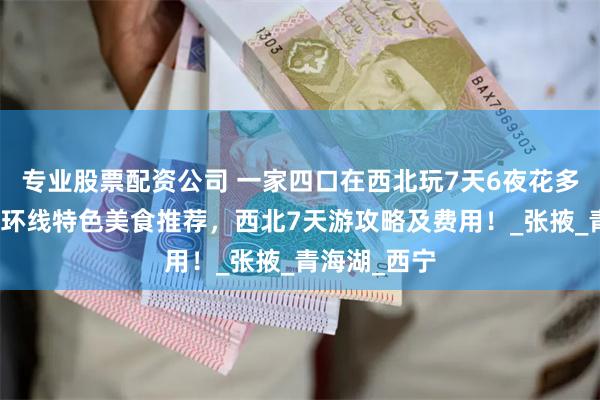 专业股票配资公司 一家四口在西北玩7天6夜花多少钱？西北环线特色美食推荐，西北7天游攻略及费用！_张掖_青海湖_西宁
