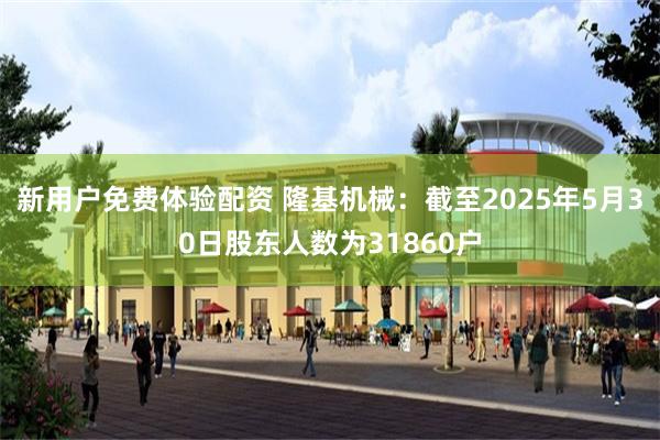 新用户免费体验配资 隆基机械：截至2025年5月30日股东人数为31860户