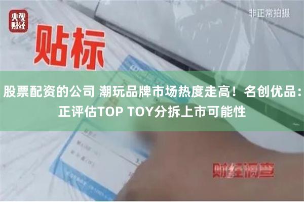 股票配资的公司 潮玩品牌市场热度走高！名创优品：正评估TOP TOY分拆上市可能性