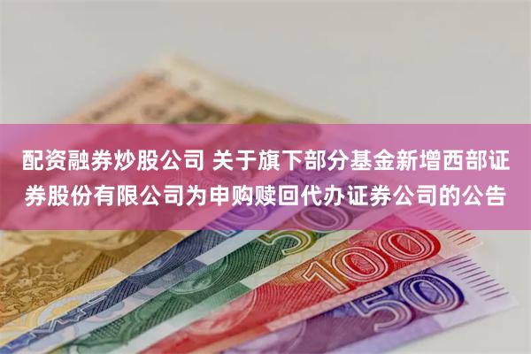 配资融券炒股公司 关于旗下部分基金新增西部证券股份有限公司为申购赎回代办证券公司的公告