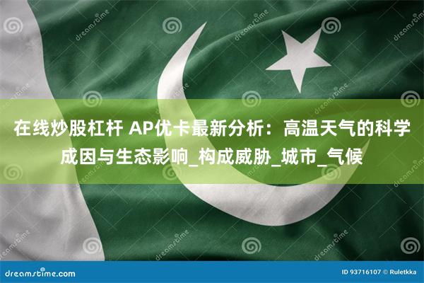 在线炒股杠杆 AP优卡最新分析：高温天气的科学成因与生态影响_构成威胁_城市_气候