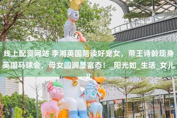 线上配资网站 李湘英国陪读好宠女，带王诗龄现身英国马球会，母女圆润显富态！_阳光如_生活_女儿