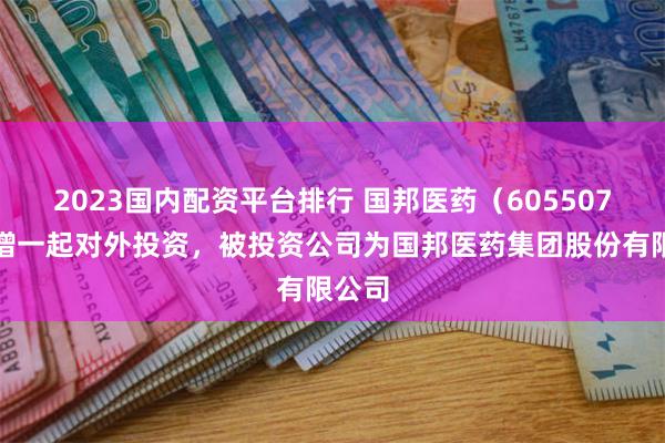 2023国内配资平台排行 国邦医药（605507）新增一起对外投资，被投资公司为国邦医药集团股份有限公司