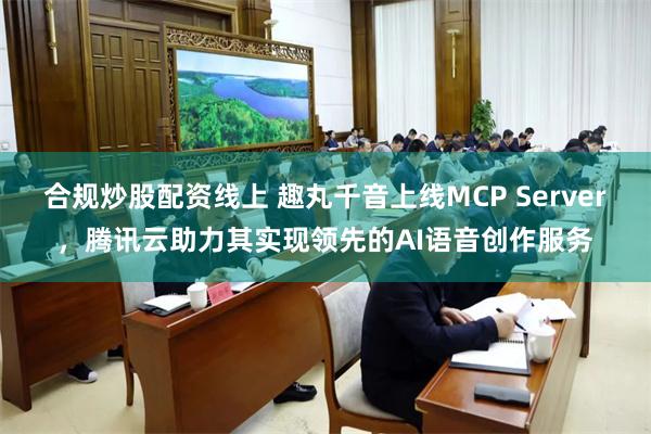 合规炒股配资线上 趣丸千音上线MCP Server，腾讯云助力其实现领先的AI语音创作服务