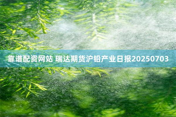 靠谱配资网站 瑞达期货沪铅产业日报20250703