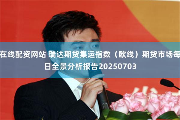 在线配资网站 瑞达期货集运指数（欧线）期货市场每日全景分析报告20250703