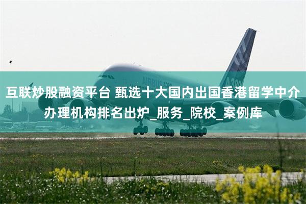 互联炒股融资平台 甄选十大国内出国香港留学中介办理机构排名出炉_服务_院校_案例库