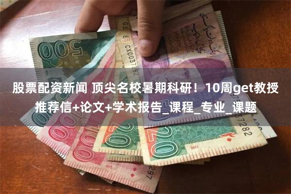 股票配资新闻 顶尖名校暑期科研！10周get教授推荐信+论文+学术报告_课程_专业_课题